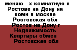 меняю 3-х комнатную в Ростове на Дону на  1комн в москве - Ростовская обл., Ростов-на-Дону г. Недвижимость » Квартиры обмен   . Ростовская обл.